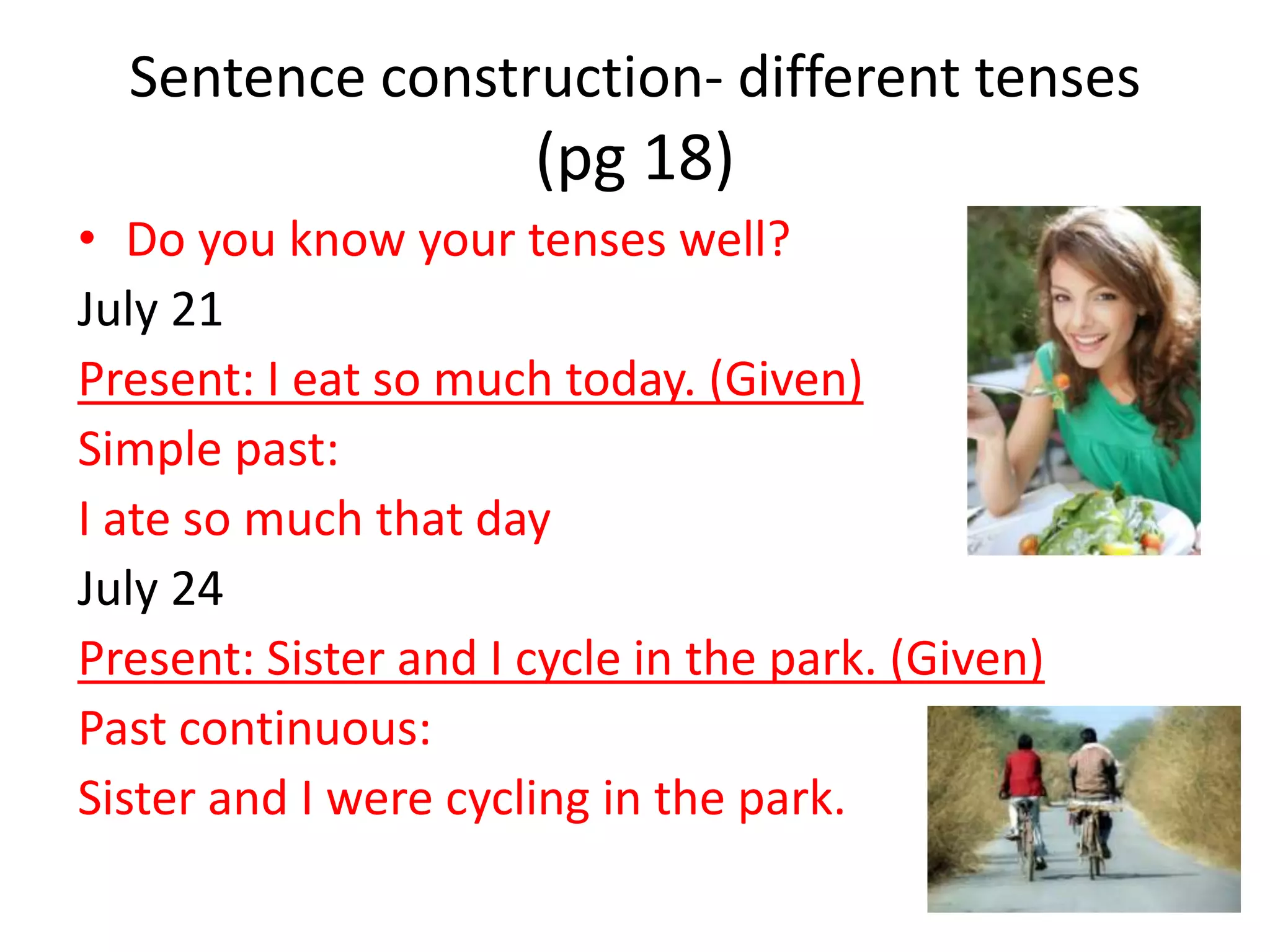 Sentence construction- different tenses
                      (pg 18)
• Do you know your tenses well?
July 21
Present: I eat so much today. (Given)
Simple past:
I ate so much that day
July 24
Present: Sister and I cycle in the park. (Given)
Past continuous:
Sister and I were cycling in the park.
 