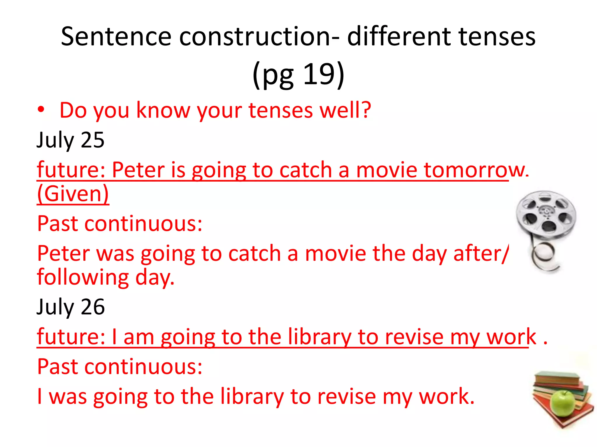 Sentence construction- different tenses
                      (pg 19)
• Do you know your tenses well?
July 25
future: Peter is going to catch a movie tomorrow.
(Given)
Past continuous:
Peter was going to catch a movie the day after/ the
following day.
July 26
future: I am going to the library to revise my work .
Past continuous:
I was going to the library to revise my work.
 