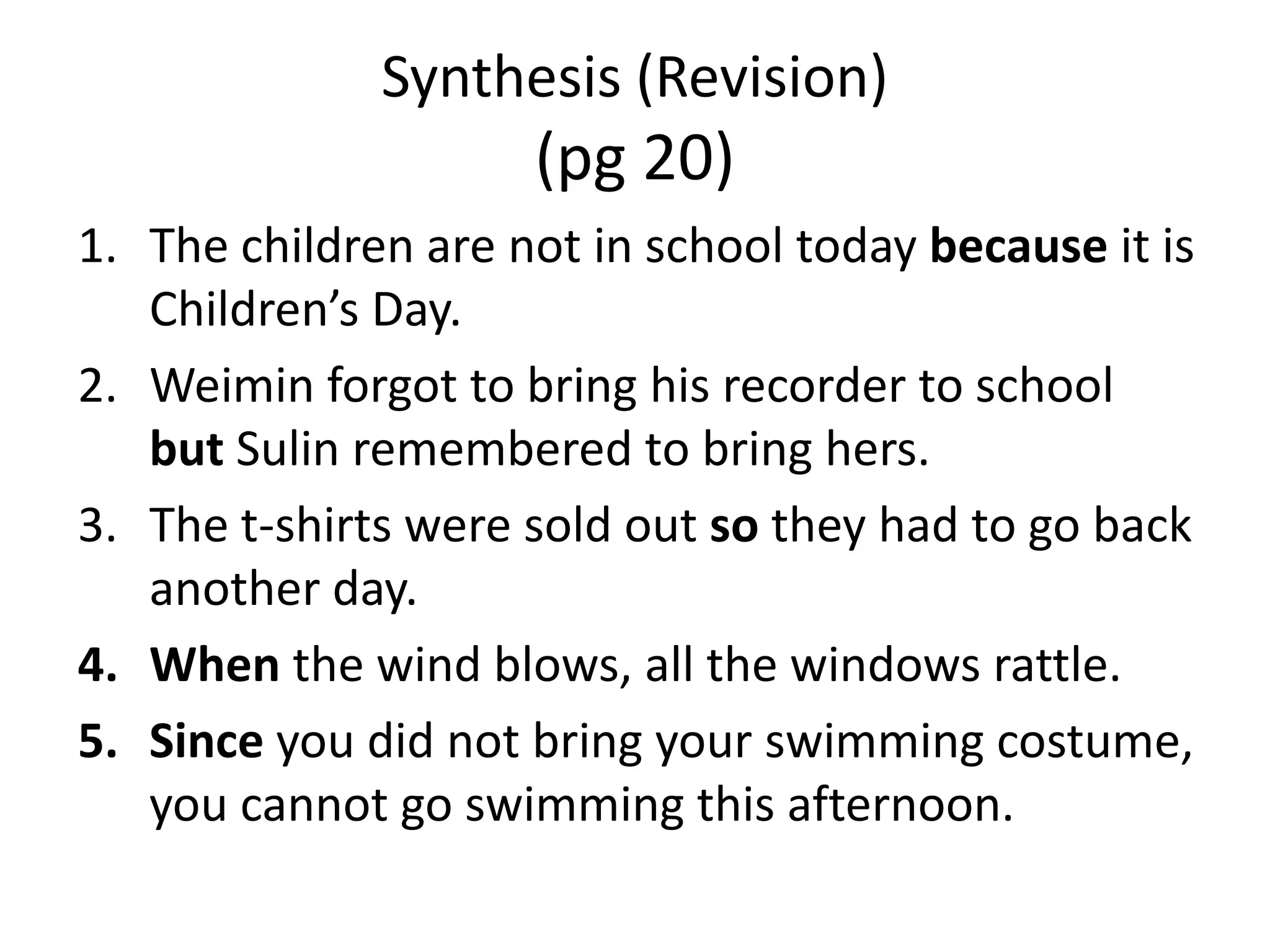 Synthesis (Revision)
                     (pg 20)
1. The children are not in school today because it is
   Children’s Day.
2. Weimin forgot to bring his recorder to school
   but Sulin remembered to bring hers.
3. The t-shirts were sold out so they had to go back
   another day.
4. When the wind blows, all the windows rattle.
5. Since you did not bring your swimming costume,
   you cannot go swimming this afternoon.
 