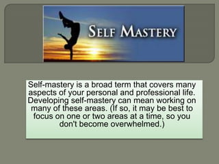 Self-mastery is a broad term that covers many
aspects of your personal and professional life.
Developing self-mastery can mean working on
many of these areas. (If so, it may be best to
focus on one or two areas at a time, so you
don't become overwhelmed.)
 