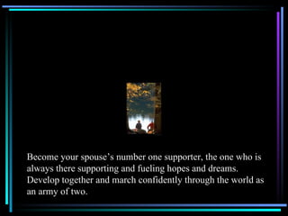 Become your spouse’s number one supporter, the one who is always there supporting and fueling hopes and dreams.  Develop together and march confidently through the world as an army of two. 