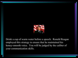 Drink a cup of warm water before a speech.  Ronald Reagan employed this strategy to ensure that he maintained his honey-smooth voice.  You will be judged by the caliber of your communication skills. 
