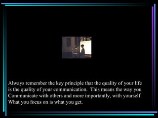 Always remember the key principle that the quality of your life is the quality of your communication.  This means the way you Communicate with others and more importantly, with yourself. What you focus on is what you get. 