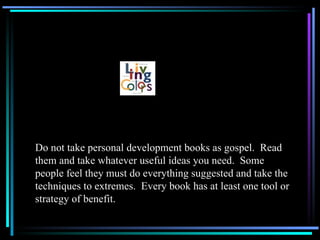 Do not take personal development books as gospel.  Read them and take whatever useful ideas you need.  Some people feel they must do everything suggested and take the techniques to extremes.  Every book has at least one tool or strategy of benefit. 