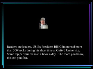 Readers are leaders. US Ex President Bill Clinton read more than 300 books during his short time at Oxford University.  Some top performers read a book a day.  The more you know, the less you fear. 