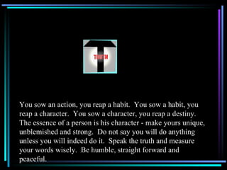 You sow an action, you reap a habit.  You sow a habit, you reap a character.  You sow a character, you reap a destiny.  The essence of a person is his character - make yours unique, unblemished and strong.  Do not say you will do anything unless you will indeed do it.  Speak the truth and measure your words wisely.  Be humble, straight forward and peaceful. 