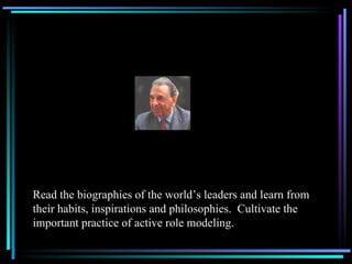 Read the biographies of the world’s leaders and learn from their habits, inspirations and philosophies.  Cultivate the important practice of active role modeling. 