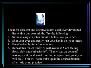 The most efficient and effective alarm clock ever developed lies within our own minds.  Try the following: Sit in an easy chair ten minutes before you go to bed. Shut your eyes and gently rest your hands on  your knees. Breathe deeply for a few minutes. Repeat this for 20 times: “I will awake at 5 am feeling fresh, alert and enthusiastic”.  Then visualize yourself waking up at the desired time and imagine how great you will feel.  You will soon wake up at the desired moment after little or no practice.  