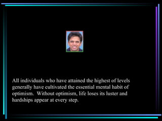 All individuals who have attained the highest of levels generally have cultivated the essential mental habit of optimism.  Without optimism, life loses its luster and hardships appear at every step. 