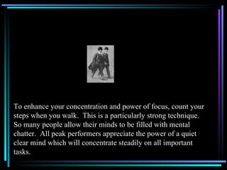 To enhance your concentration and power of focus, count your steps when you walk.  This is a particularly strong technique. So many people allow their minds to be filled with mental chatter.  All peak performers appreciate the power of a quiet clear mind which will concentrate steadily on all important tasks. 