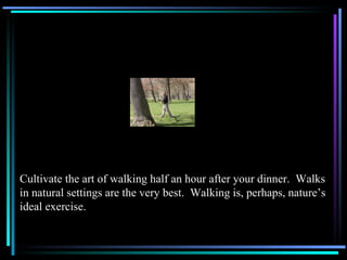 Cultivate the art of walking half an hour after your dinner.  Walks in natural settings are the very best.  Walking is, pe...