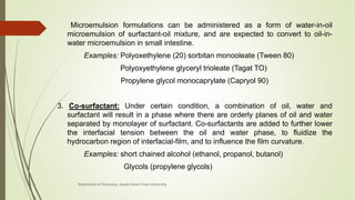 Microemulsion formulations can be administered as a form of water-in-oil
microemulsion of surfactant-oil mixture, and are expected to convert to oil-in-
water microemulsion in small intestine.
Examples: Polyoxethylene (20) sorbitan monooleate (Tween 80)
Polyoxyethylene glyceryl trioleate (Tagat TO)
Propylene glycol monocaprylate (Capryol 90)
3. Co-surfactant: Under certain condition, a combination of oil, water and
surfactant will result in a phase where there are orderly planes of oil and water
separated by monolayer of surfactant. Co-surfactants are added to further lower
the interfacial tension between the oil and water phase, to fluidize the
hydrocarbon region of interfacial-film, and to influence the film curvature.
Examples: short chained alcohol (ethanol, propanol, butanol)
Glycols (propylene glycols)
Department of Pharmacy, Assam Down Town University
 