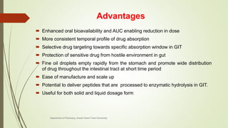 Advantages
 Enhanced oral bioavailability and AUC enabling reduction in dose
 More consistent temporal profile of drug absorption
 Selective drug targeting towards specific absorption window in GIT
 Protection of sensitive drug from hostile environment in gut
 Fine oil droplets empty rapidly from the stomach and promote wide distribution
of drug throughout the intestinal tract at short time period
 Ease of manufacture and scale up
 Potential to deliver peptides that are processed to enzymatic hydrolysis in GIT.
 Useful for both solid and liquid dosage form
Department of Pharmacy, Assam Down Town University
 