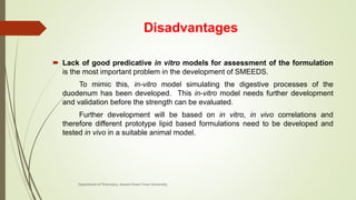 Disadvantages
 Lack of good predicative in vitro models for assessment of the formulation
is the most important problem in the development of SMEEDS.
To mimic this, in-vitro model simulating the digestive processes of the
duodenum has been developed. This in-vitro model needs further development
and validation before the strength can be evaluated.
Further development will be based on in vitro, in vivo correlations and
therefore different prototype lipid based formulations need to be developed and
tested in vivo in a suitable animal model.
Department of Pharmacy, Assam Down Town University
 