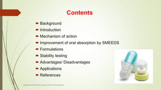 Contents
 Background
 Introduction
 Mechanism of action
 Improvement of oral absorption by SMEEDS
 Formulations
 Stability testing
 Advantages/ Disadvantages
 Applications
 References
Department of Pharmacy, Assam Down Town University
 