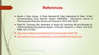 References
 Maulik J. Patel, Sanjay S. Patel, Natvarlal M. Patel, Mashabhai M. Patel, “A Self-
microemulsifying Drug Delivery System (SMEDDS).” International Journal of
Pharmaceutical Sciences Review and Research: 2010; 005; 29-35
 Patel PA, Chaulang GM, Akolkotkar A, Mutha SS, Handicap SR and Bhosale AV.
“Self Emulsifying Drug Delivery System: A Review” Research J. Pharm. And Tech.
2008; 1(4): 313-323
 https://www.slideshare.net/sagarsavale1/microemulsion-56481194
 http://www.chm.bris.ac.uk/eastoe/Surf_Chem/3%20Microemulsions.pdf
Department of Pharmacy, Assam Down Town University
 