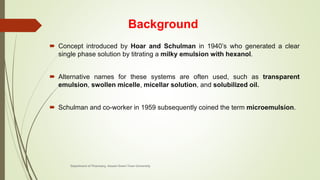 Background
 Concept introduced by Hoar and Schulman in 1940’s who generated a clear
single phase solution by titrating a milky emulsion with hexanol.
 Alternative names for these systems are often used, such as transparent
emulsion, swollen micelle, micellar solution, and solubilized oil.
 Schulman and co-worker in 1959 subsequently coined the term microemulsion.
Department of Pharmacy, Assam Down Town University
 