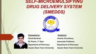 SELF-MICROEMULSIFYING
DRUG DELIVERY SYSTEM
(SMEDDS)
Presented by: Guided by:
Himal Barakoti Ananta Choudhury
M. Pharm, 1st Sem Associate Professor
Department of Pharmacy Department of Pharmacy
Assam Down Town University Assam Down Town University
 