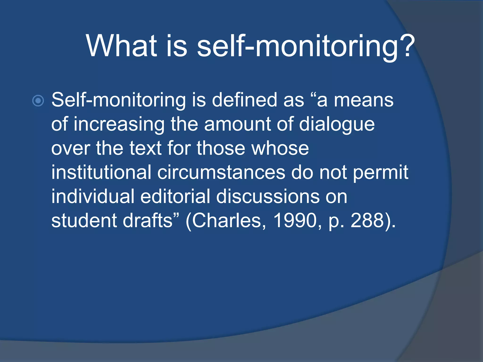 What is self-monitoring?
Self-monitoring is defined as “a means
of increasing the amount of dialogue
over the text for those whose
institutional circumstances do not permit
individual editorial discussions on
student drafts” (Charles, 1990, p. 288).