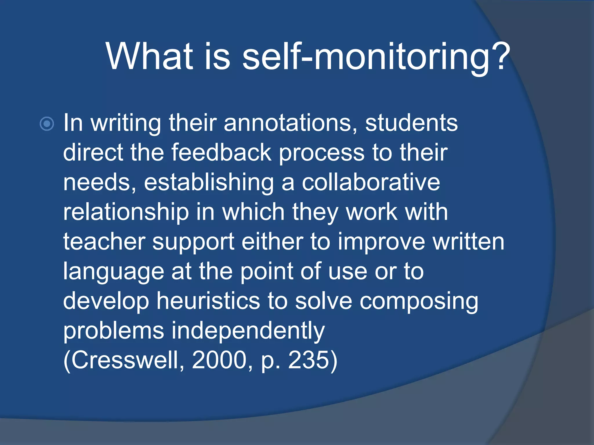 What is self-monitoring?
In writing their annotations, students
direct the feedback process to their
needs, establishing a collaborative
relationship in which they work with
teacher support either to improve written
language at the point of use or to
develop heuristics to solve composing
problems independently
(Cresswell, 2000, p. 235)