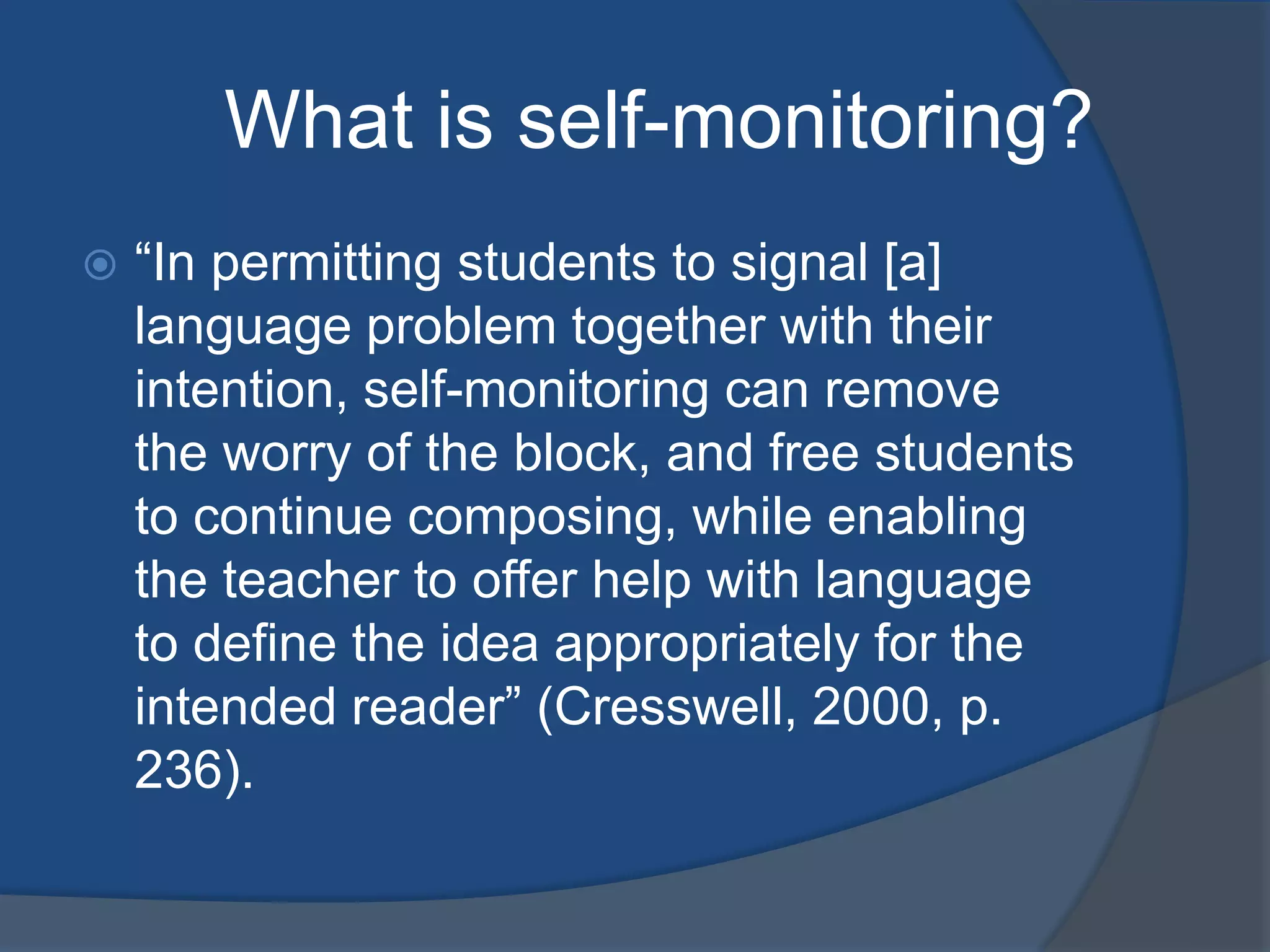 What is self-monitoring?
   “In permitting students to signal [a]
    language problem together with their
    intention, self-monitoring can remove
    the worry of the block, and free students
    to continue composing, while enabling
    the teacher to offer help with language
    to define the idea appropriately for the
    intended reader” (Cresswell, 2000, p.
    236).
 