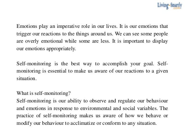 Emotions play an imperative role in our lives. It is our emotions that
trigger our reactions to the things around us. We can see some people
are overly emotional while some are less. It is important to display
our emotions appropriately.
Self-monitoring is the best way to accomplish your goal. Self-
monitoring is essential to make us aware of our reactions to a given
situation.
What is self-monitoring?
Self-monitoring is our ability to observe and regulate our behaviour
and emotions in response to environmental and social variables. The
practice of self-monitoring makes us aware of how we behave or
modify our behaviour to acclimatize or conform to any situation.
 