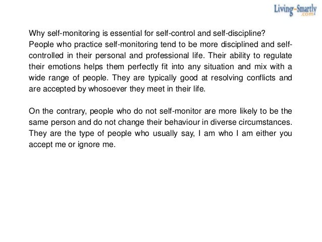 Why self-monitoring is essential for self-control and self-discipline?
People who practice self-monitoring tend to be more disciplined and self-
controlled in their personal and professional life. Their ability to regulate
their emotions helps them perfectly fit into any situation and mix with a
wide range of people. They are typically good at resolving conflicts and
are accepted by whosoever they meet in their life.
On the contrary, people who do not self-monitor are more likely to be the
same person and do not change their behaviour in diverse circumstances.
They are the type of people who usually say, I am who I am either you
accept me or ignore me.
 