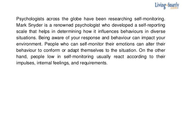 Psychologists across the globe have been researching self-monitoring.
Mark Snyder is a renowned psychologist who developed a self-reporting
scale that helps in determining how it influences behaviours in diverse
situations. Being aware of your response and behaviour can impact your
environment. People who can self-monitor their emotions can alter their
behaviour to conform or adapt themselves to the situation. On the other
hand, people low in self-monitoring usually react according to their
impulses, internal feelings, and requirements.
 