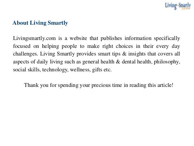 About Living Smartly
Livingsmartly.com is a website that publishes information specifically
focused on helping people to make right choices in their every day
challenges. Living Smartly provides smart tips & insights that covers all
aspects of daily living such as general health & dental health, philosophy,
social skills, technology, wellness, gifts etc.
Thank you for spending your precious time in reading this article!
 