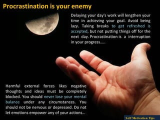 Procrastination is your enemy Delaying your day's work will lengthen your time in achieving your goal. Avoid being lazy. Taking breaks  to get refreshed is accepted , but not putting things off for the next day. Procrastination is a interruption in your progress….. Harmful external forces likes negative thoughts and ideas must be completely blocked. You should  never lose your mental balance  under any circumstances. You should not be nervous or depressed. Do not let emotions empower any of your actions… Self Motivation Tips 