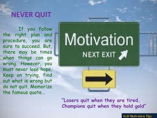 NEVER QUIT If you follow the right plan and procedure, you are sure to succeed. But, there may be times when things can go wrong. However, you must never lose hope. Keep on trying, find out what is wrong but do not quit. Memorize the famous quote… “ Losers quit when they are tired,  Champions quit when they hold gold” Self Motivation Tips 
