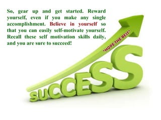 So, gear up and get started. Reward yourself, even if you make any single accomplishment.  Believe in yourself  so that you can easily self-motivate yourself. Recall these self motivation skills daily, and you are sure to succeed!  