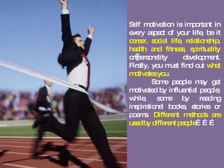 Self motivation is important in every aspect of your life, be it  career, social life, relationship, health and fitness, spirituality  or personality development. Firstly, you must find out  what motivates you.  Some people may get motivated by influential people; while, some by reading inspirational books, stories or poems.  Different methods are used by different people ……… 