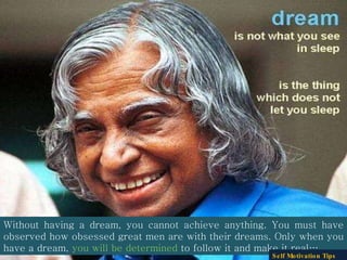 Without having a dream, you cannot achieve anything. You must have observed how obsessed great men are with their dreams. Only when you have a dream,  you will be determined  to follow it and make it real….  Self Motivation Tips 