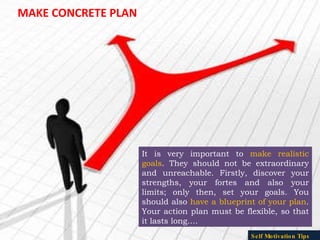 MAKE CONCRETE PLAN It is very important to  make realistic goals . They should not be extraordinary and unreachable. Firstly, discover your strengths, your fortes and also your limits; only then, set your goals. You should also  have a blueprint of your plan . Your action plan must be flexible, so that it lasts long…. Self Motivation Tips 