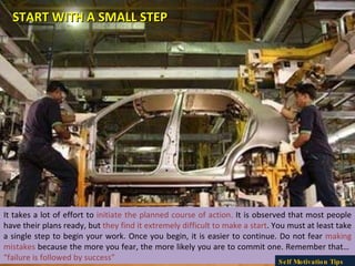 It takes a lot of effort to  initiate the planned course of action.  It is observed that most people have their plans ready, but  they find it extremely difficult to make a start . You must at least take a single step to begin your work. Once you begin, it is easier to continue. Do not fear  making mistakes  because the more you fear, the more likely you are to commit one. Remember that…  “failure is followed by success” START WITH A SMALL STEP Self Motivation Tips 