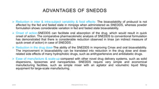 ADVANTAGES OF SNEDDS
20XX PRESENTATION TITLE 10
Reduction in inter & intra-subject variability & food effects- The bioavailability of probucol is not
affected by the fed and fasted state in minipigs when administered as SNEDDS, whereas powder
formulation shows considerable variation in fed and fasted state bioavailability.
Onset of action-SNEDDS can facilitate oral absorption of the drug, which would result in quick
onset of action. The comparative pharmacokinetic analysis of SNEDDS to conventional formulation
has demonstrated that there is considerable reduction observed in tmax (an indirect measure of
quick onset of action) in case of SNEDDS .
Reduction in the drug dose-The ability of the SNEDDS in improving Cmax and oral bioavailability.
The improvement in bioavailability can be translated into reduction in the drug dose and dose-
related side effects of many hydrophobic drugs, such as antihypertensive and antidiabetic drugs.
Ease of manufacture & scale-up-compared with other novel drug delivery systems, such as solid
dispersions, liposomes and nanoparticles. SNEDDS require very simple and economical
manufacturing facilities, such as simple mixer with an agitator and volumetric liquid filling
equipment for large-scale manufacturing.