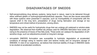 DISADVANTAGES OF SNEDDS
20XX PRESENTATION TITLE 11
• Self-nanoemulsifying drug delivery systems, being liquid in nature, need to be delivered through
either soft/hard gelatin or hydroxypropylmethylcellulose capsules. There are few issues associated
with these systems when presented in capsules, such as incompatibility of components with the
capsule shell in the long term, precipitation of drugs during fabrication and storage at low
temperature and critical method of production, among others.
• SNEDDS may not be useful for hydrophobic drugs that can undergo pH catalyzed or solution-state
degradation. We observed that modified oily phases used for SNEDDS fabrication have acidic pH
owing to the presence of traces of free fatty acids. These acids can catalyze the degradation of pH-
sensitive drugs, such as cefpodoxime proxetil on long-term storage.
• simvastatin SNEDDS formulation was susceptible to hydrolytic degradation at accelerated
conditions of storage owing to reactive ester and lactone moiety and on long-term storage of
SNEDDS. In view of our experience, we believe that chemical stability of drugs in SNEDDS needs
to be studied at accelerated conditions.