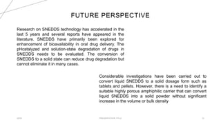 FUTURE PERSPECTIVE
20XX PRESENTATION TITLE 12
Research on SNEDDS technology has accelerated in the
last 5 years and several reports have appeared in the
literature. SNEDDS have primarily been explored for
enhancement of bioavailability in oral drug delivery. The
pHcatalyzed and solution-state degradation of drugs in
SNEDDS needs to be evaluated. The conversion of
SNEDDS to a solid state can reduce drug degradation but
cannot eliminate it in many cases.
Considerable investigations have been carried out to
convert liquid SNEDDS to a solid dosage form such as
tablets and pellets. However, there is a need to identify a
suitable highly porous amphiphilic carrier that can convert
liquid SNEDDS into a solid powder without significant
increase in the volume or bulk density