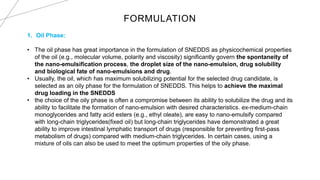 FORMULATION
1. Oil Phase:
• The oil phase has great importance in the formulation of SNEDDS as physicochemical properties
of the oil (e.g., molecular volume, polarity and viscosity) significantly govern the spontaneity of
the nano-emulsification process, the droplet size of the nano-emulsion, drug solubility
and biological fate of nano-emulsions and drug.
• Usually, the oil, which has maximum solubilizing potential for the selected drug candidate, is
selected as an oily phase for the formulation of SNEDDS. This helps to achieve the maximal
drug loading in the SNEDDS
• the choice of the oily phase is often a compromise between its ability to solubilize the drug and its
ability to facilitate the formation of nano-emulsion with desired characteristics. ex-medium-chain
monoglycerides and fatty acid esters (e.g., ethyl oleate), are easy to nano-emulsify compared
with long-chain triglycerides(fixed oil) but long-chain triglycerides have demonstrated a great
ability to improve intestinal lymphatic transport of drugs (responsible for preventing first-pass
metabolism of drugs) compared with medium-chain triglycerides. In certain cases, using a
mixture of oils can also be used to meet the optimum properties of the oily phase.