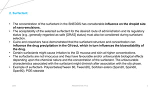20XX PRESENTATION TITLE 4
2. Surfactant:
• The concentration of the surfactant in the SNEDDS has considerable influence on the droplet size
of nano-emulsions.
• The acceptability of the selected surfactant for the desired route of administration and its regulatory
status (e.g., generally regarded as safe [GRAS] status) must also be considered during surfactant
selection.
• Cuine and coworkers have demonstrated that the surfactant structure and concentration can
influence the drug precipitation in the GI tract, which in turn influences the bioavailability of
the drug.
• Certain surfactants might cause irritation to the GI mucosa and skin at higher concentrations.
• The surfactants are not innocuous and they have favourable and/or unfavourable biological effects
depending upon the chemical nature and the concentration of the surfactant. The unfavourable
characteristics associated with the surfactant might diminish after association with the oily phase.
• Example of surfactant- Polysorbates(Tween 80, Tween20), Sorbitan esters (Span20, Span60,
Span80), POE-stearate
 