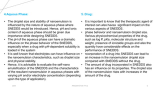 20XX PRESENTATION TITLE 6
5. Drug:
• It is important to know that the therapeutic agent of
interest can also havea significant impact on the
various aspects of SNEDDS.
• phase behavior and nanoemulsion droplet size.
Various physicochemical properties of the drug,
such as log P, pKa, molecular structure and
weight, presence of ionizable groups and also the
quantity have considerable effects on the
performance of SNEDDS.
• ncorporation of a drug into SNEDDS can lead to
an increase in the nanoemulsion droplet size
compared with SNEDDS without the drug.
• The amount of drug incorporated in SNEDDS also
has an influence on its properties. The droplet size
of the nanoemulsion rises with increases in the
amount of the drug.
4.Aquous Phase:
• The droplet size and stability of nanoemulsion is
influenced by the nature of aqueous phase where
SNEDDS would be introduced. Hence, pH and ionic
content of aqueous phase should be given due
importance while designing SNEDDS.
• The pH of the aqueous phase can have a dramatic
influence on the phase behavior of the SNEDDS,
especially when a drug with pH-dependent solubility is
loaded in the system
• It is well known that electrolytes can have influence on
the nanoemulsion characteristics, such as droplet size
and physical stability.
• Hence, it is advisable to evaluate the self-nano
emulsification of the SNEDDS and the characteristics
of the resultant nanoemulsion in aqueous phases with
varying pH and/or electrolyte concentration (depending
upon the type of application).