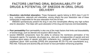 FACTORS LIMITING ORAL BIOAVAILABILITY OF
DRUGS & POTENTIAL OF SNEDDS IN ORAL DRUG
DELIVERY
20XX PRESENTATION TITLE 8
 Dissolution rate-limited absorption- These therapeutic agents belong to BCS class II and IV
(e.g., cyclosporine, celecoxib and artemether, among others) the poor dissolution rate of these
compounds is responsible for the poor absorption from the GI tract.
• SNEDDS spontaneously present the drug in very fine nanodroplets offering very high surface
area for absorption. This helps with quick absorption of the drug and improves oral bioavailability.
 Poor permeability-Poor permeability is also one of the major factors that limits oral bioavailability
of several drugs, such as atenolol and acyclovir (BCS class III).
 several SNEDDS components have the ability to enhance the membrane permeation of the
therapeutic agents. For example, oily phases (e.g., oleic acid, monoglycerides of caprylic acid and
propylene glycol esters of caprylic acid [46]), surfactants (e.g., Labrasol®, vitamin E tocopheryl
polyethene glycol 1000 succinate [TPGS] and polysorbate 80 [75–77]) and cosurfactants (e.g.,
PEG 400, Transcutol and alcohol [78]) are known to have permeation enhancing properties
 