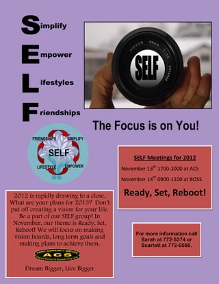 implify



            mpower


            ifestyles



            riendships

                                  The Focus is on You!
         FRIENDSHIPS   SIMPLIFY


                SELF                           SELF Meetings for 2012
           LIFESTYLE   EMPOWER
                                           November 13th 1700-2000 at ACS
               S
                                           November 14th 0900-1100 at BOSS

 2012 is rapidly drawing to a close.       Ready, Set, Reboot!
What are your plans for 2013? Don’t
put off creating a vision for your life.
   Be a part of our SELF group! In
 November, our theme is Ready, Set,
  Reboot! We will focus on making
                                                For more information call
 vision boards, long term goals and               Sarah at 772-5374 or
   making plans to achieve them.                  Scarlett at 772-6566.



      Dream Bigger, Live Bigger
 