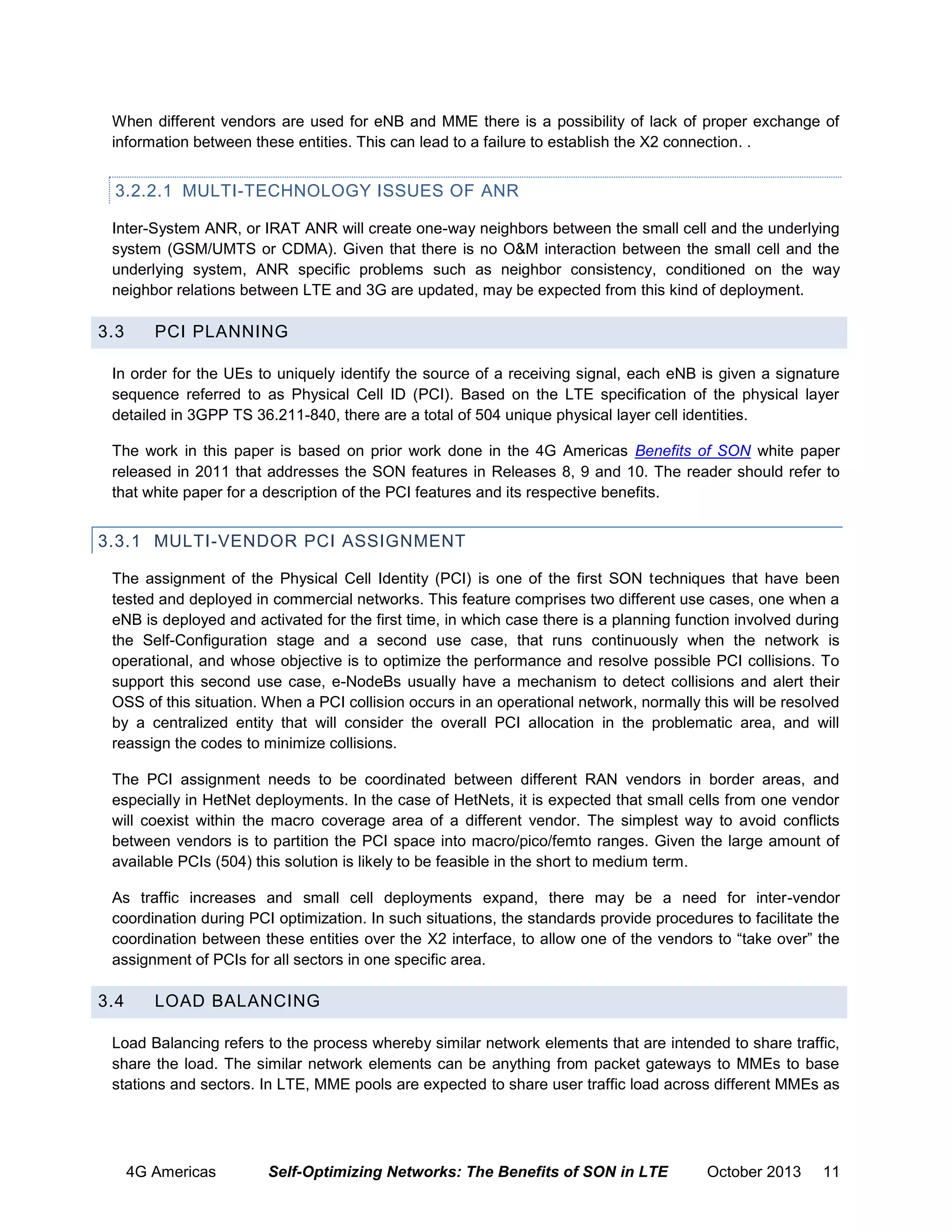 When different vendors are used for eNB and MME there is a possibility of lack of proper exchange of
information between these entities. This can lead to a failure to establish the X2 connection. .

3.2.2.1 MULTI-TECHNOLOGY ISSUES OF ANR
Inter-System ANR, or IRAT ANR will create one-way neighbors between the small cell and the underlying
system (GSM/UMTS or CDMA). Given that there is no O&M interaction between the small cell and the
underlying system, ANR specific problems such as neighbor consistency, conditioned on the way
neighbor relations between LTE and 3G are updated, may be expected from this kind of deployment.

3.3

PCI PLANNING

In order for the UEs to uniquely identify the source of a receiving signal, each eNB is given a signature
sequence referred to as Physical Cell ID (PCI). Based on the LTE specification of the physical layer
detailed in 3GPP TS 36.211-840, there are a total of 504 unique physical layer cell identities.
The work in this paper is based on prior work done in the 4G Americas Benefits of SON white paper
released in 2011 that addresses the SON features in Releases 8, 9 and 10. The reader should refer to
that white paper for a description of the PCI features and its respective benefits.

3.3.1 MULTI-VENDOR PCI ASSIGNMENT
The assignment of the Physical Cell Identity (PCI) is one of the first SON techniques that have been
tested and deployed in commercial networks. This feature comprises two different use cases, one when a
eNB is deployed and activated for the first time, in which case there is a planning function involved during
the Self-Configuration stage and a second use case, that runs continuously when the network is
operational, and whose objective is to optimize the performance and resolve possible PCI collisions. To
support this second use case, e-NodeBs usually have a mechanism to detect collisions and alert their
OSS of this situation. When a PCI collision occurs in an operational network, normally this will be resolved
by a centralized entity that will consider the overall PCI allocation in the problematic area, and will
reassign the codes to minimize collisions.
The PCI assignment needs to be coordinated between different RAN vendors in border areas, and
especially in HetNet deployments. In the case of HetNets, it is expected that small cells from one vendor
will coexist within the macro coverage area of a different vendor. The simplest way to avoid conflicts
between vendors is to partition the PCI space into macro/pico/femto ranges. Given the large amount of
available PCIs (504) this solution is likely to be feasible in the short to medium term.
As traffic increases and small cell deployments expand, there may be a need for inter-vendor
coordination during PCI optimization. In such situations, the standards provide procedures to facilitate the
coordination between these entities over the X2 interface, to allow one of the vendors to “take over” the
assignment of PCIs for all sectors in one specific area.

3.4

LOAD BALANCING

Load Balancing refers to the process whereby similar network elements that are intended to share traffic,
share the load. The similar network elements can be anything from packet gateways to MMEs to base
stations and sectors. In LTE, MME pools are expected to share user traffic load across different MMEs as

4G Americas

Self-Optimizing Networks: The Benefits of SON in LTE

October 2013

11

 
