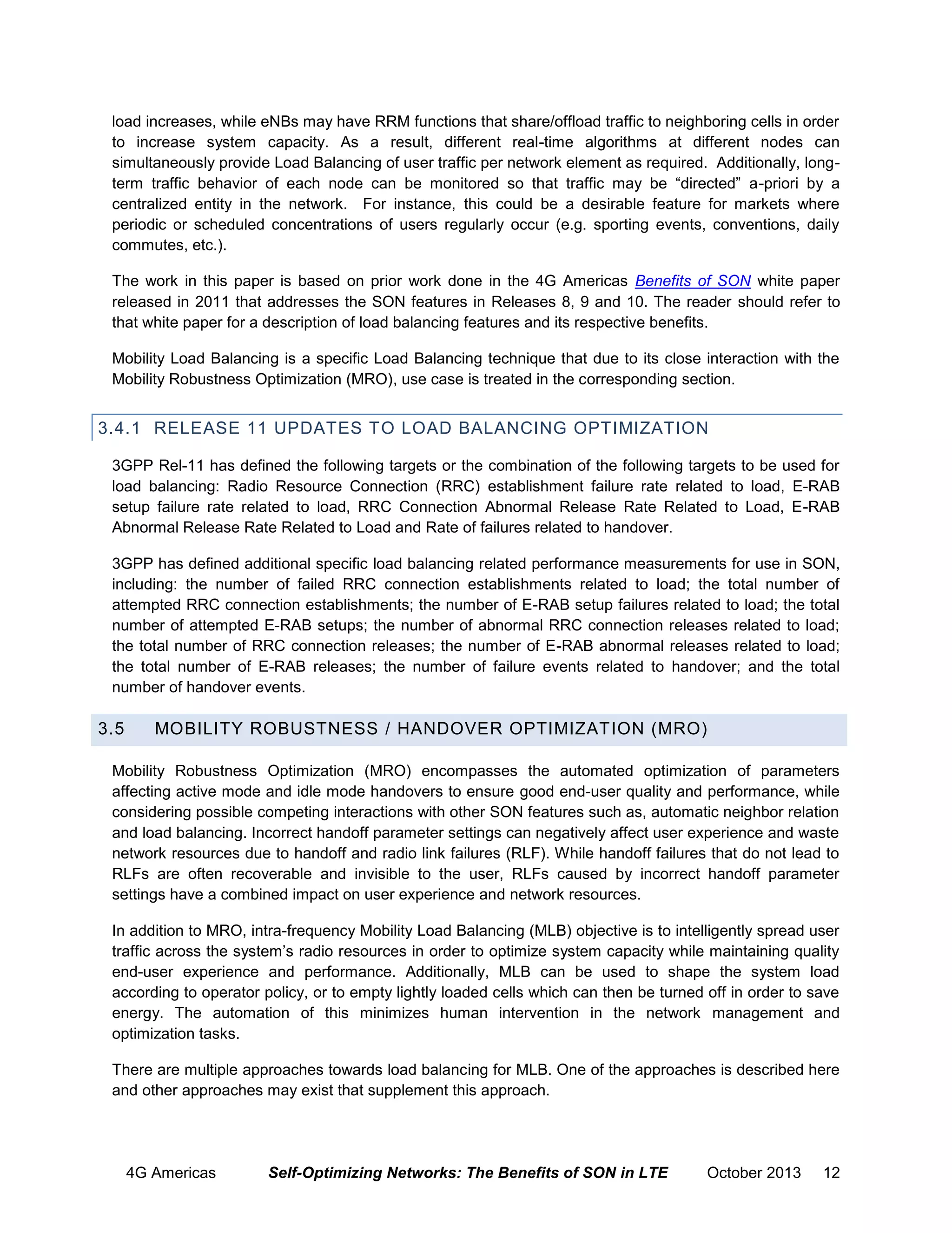 load increases, while eNBs may have RRM functions that share/offload traffic to neighboring cells in order
to increase system capacity. As a result, different real-time algorithms at different nodes can
simultaneously provide Load Balancing of user traffic per network element as required. Additionally, longterm traffic behavior of each node can be monitored so that traffic may be “directed” a-priori by a
centralized entity in the network. For instance, this could be a desirable feature for markets where
periodic or scheduled concentrations of users regularly occur (e.g. sporting events, conventions, daily
commutes, etc.).
The work in this paper is based on prior work done in the 4G Americas Benefits of SON white paper
released in 2011 that addresses the SON features in Releases 8, 9 and 10. The reader should refer to
that white paper for a description of load balancing features and its respective benefits.
Mobility Load Balancing is a specific Load Balancing technique that due to its close interaction with the
Mobility Robustness Optimization (MRO), use case is treated in the corresponding section.

3.4.1 RELEASE 11 UPDATES TO LOAD BALANCING OPTIMIZATION
3GPP Rel-11 has defined the following targets or the combination of the following targets to be used for
load balancing: Radio Resource Connection (RRC) establishment failure rate related to load, E-RAB
setup failure rate related to load, RRC Connection Abnormal Release Rate Related to Load, E-RAB
Abnormal Release Rate Related to Load and Rate of failures related to handover.
3GPP has defined additional specific load balancing related performance measurements for use in SON,
including: the number of failed RRC connection establishments related to load; the total number of
attempted RRC connection establishments; the number of E-RAB setup failures related to load; the total
number of attempted E-RAB setups; the number of abnormal RRC connection releases related to load;
the total number of RRC connection releases; the number of E-RAB abnormal releases related to load;
the total number of E-RAB releases; the number of failure events related to handover; and the total
number of handover events.

3.5

MOBILITY ROBUSTNESS / HANDOVER OPTIMIZATION (MRO)

Mobility Robustness Optimization (MRO) encompasses the automated optimization of parameters
affecting active mode and idle mode handovers to ensure good end-user quality and performance, while
considering possible competing interactions with other SON features such as, automatic neighbor relation
and load balancing. Incorrect handoff parameter settings can negatively affect user experience and waste
network resources due to handoff and radio link failures (RLF). While handoff failures that do not lead to
RLFs are often recoverable and invisible to the user, RLFs caused by incorrect handoff parameter
settings have a combined impact on user experience and network resources.
In addition to MRO, intra-frequency Mobility Load Balancing (MLB) objective is to intelligently spread user
traffic across the system’s radio resources in order to optimize system capacity while maintaining quality
end-user experience and performance. Additionally, MLB can be used to shape the system load
according to operator policy, or to empty lightly loaded cells which can then be turned off in order to save
energy. The automation of this minimizes human intervention in the network management and
optimization tasks.
There are multiple approaches towards load balancing for MLB. One of the approaches is described here
and other approaches may exist that supplement this approach.

4G Americas

Self-Optimizing Networks: The Benefits of SON in LTE

October 2013

12

 