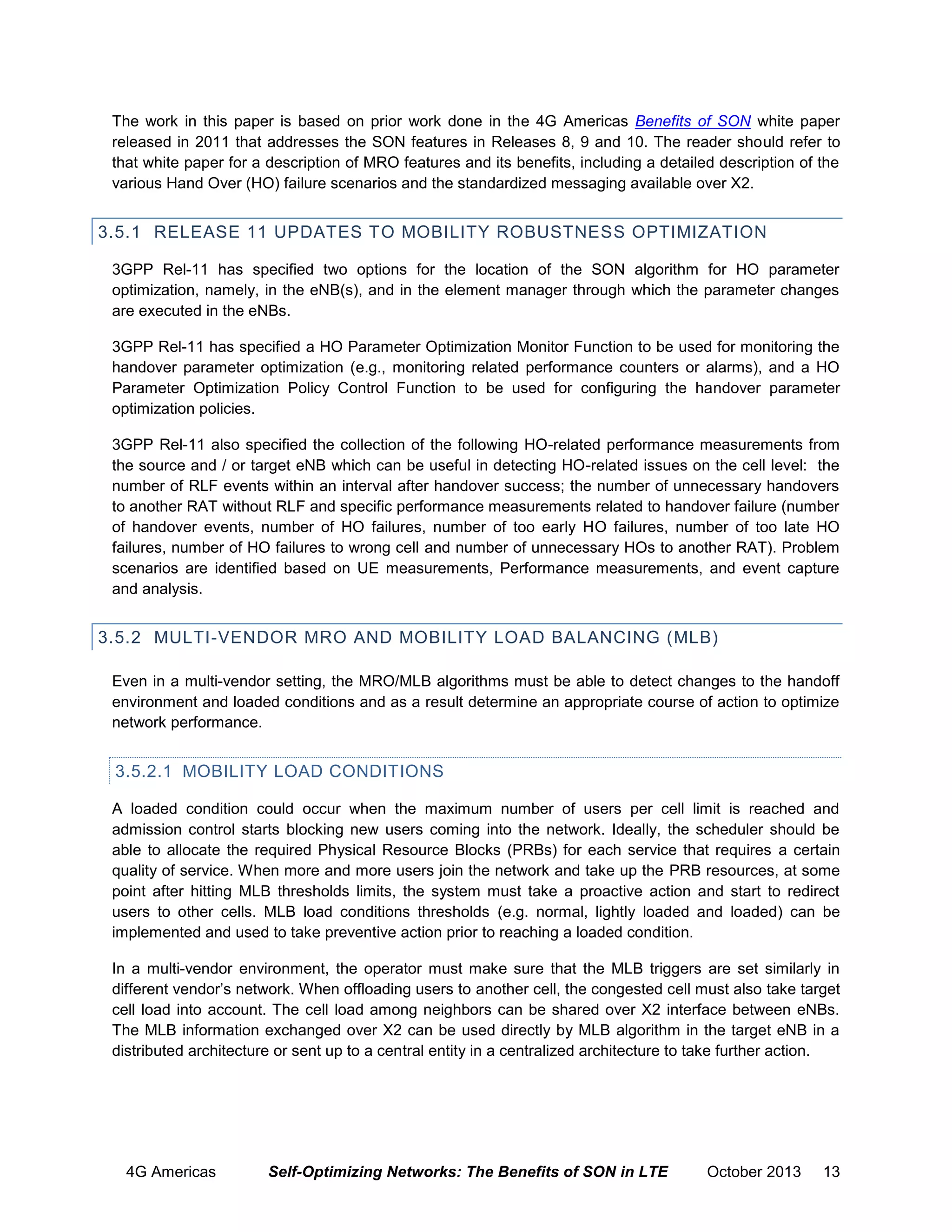 The work in this paper is based on prior work done in the 4G Americas Benefits of SON white paper
released in 2011 that addresses the SON features in Releases 8, 9 and 10. The reader should refer to
that white paper for a description of MRO features and its benefits, including a detailed description of the
various Hand Over (HO) failure scenarios and the standardized messaging available over X2.

3.5.1 RELEASE 11 UPDATES TO MOBILITY ROBUSTNESS OPTIMIZATION
3GPP Rel-11 has specified two options for the location of the SON algorithm for HO parameter
optimization, namely, in the eNB(s), and in the element manager through which the parameter changes
are executed in the eNBs.
3GPP Rel-11 has specified a HO Parameter Optimization Monitor Function to be used for monitoring the
handover parameter optimization (e.g., monitoring related performance counters or alarms), and a HO
Parameter Optimization Policy Control Function to be used for configuring the handover parameter
optimization policies.
3GPP Rel-11 also specified the collection of the following HO-related performance measurements from
the source and / or target eNB which can be useful in detecting HO-related issues on the cell level: the
number of RLF events within an interval after handover success; the number of unnecessary handovers
to another RAT without RLF and specific performance measurements related to handover failure (number
of handover events, number of HO failures, number of too early HO failures, number of too late HO
failures, number of HO failures to wrong cell and number of unnecessary HOs to another RAT). Problem
scenarios are identified based on UE measurements, Performance measurements, and event capture
and analysis.

3.5.2 MULTI-VENDOR MRO AND MOBILITY LOAD BALANCING (MLB)
Even in a multi-vendor setting, the MRO/MLB algorithms must be able to detect changes to the handoff
environment and loaded conditions and as a result determine an appropriate course of action to optimize
network performance.

3.5.2.1 MOBILITY LOAD CONDITIONS
A loaded condition could occur when the maximum number of users per cell limit is reached and
admission control starts blocking new users coming into the network. Ideally, the scheduler should be
able to allocate the required Physical Resource Blocks (PRBs) for each service that requires a certain
quality of service. When more and more users join the network and take up the PRB resources, at some
point after hitting MLB thresholds limits, the system must take a proactive action and start to redirect
users to other cells. MLB load conditions thresholds (e.g. normal, lightly loaded and loaded) can be
implemented and used to take preventive action prior to reaching a loaded condition.
In a multi-vendor environment, the operator must make sure that the MLB triggers are set similarly in
different vendor’s network. When offloading users to another cell, the congested cell must also take target
cell load into account. The cell load among neighbors can be shared over X2 interface between eNBs.
The MLB information exchanged over X2 can be used directly by MLB algorithm in the target eNB in a
distributed architecture or sent up to a central entity in a centralized architecture to take further action.

4G Americas

Self-Optimizing Networks: The Benefits of SON in LTE

October 2013

13

 