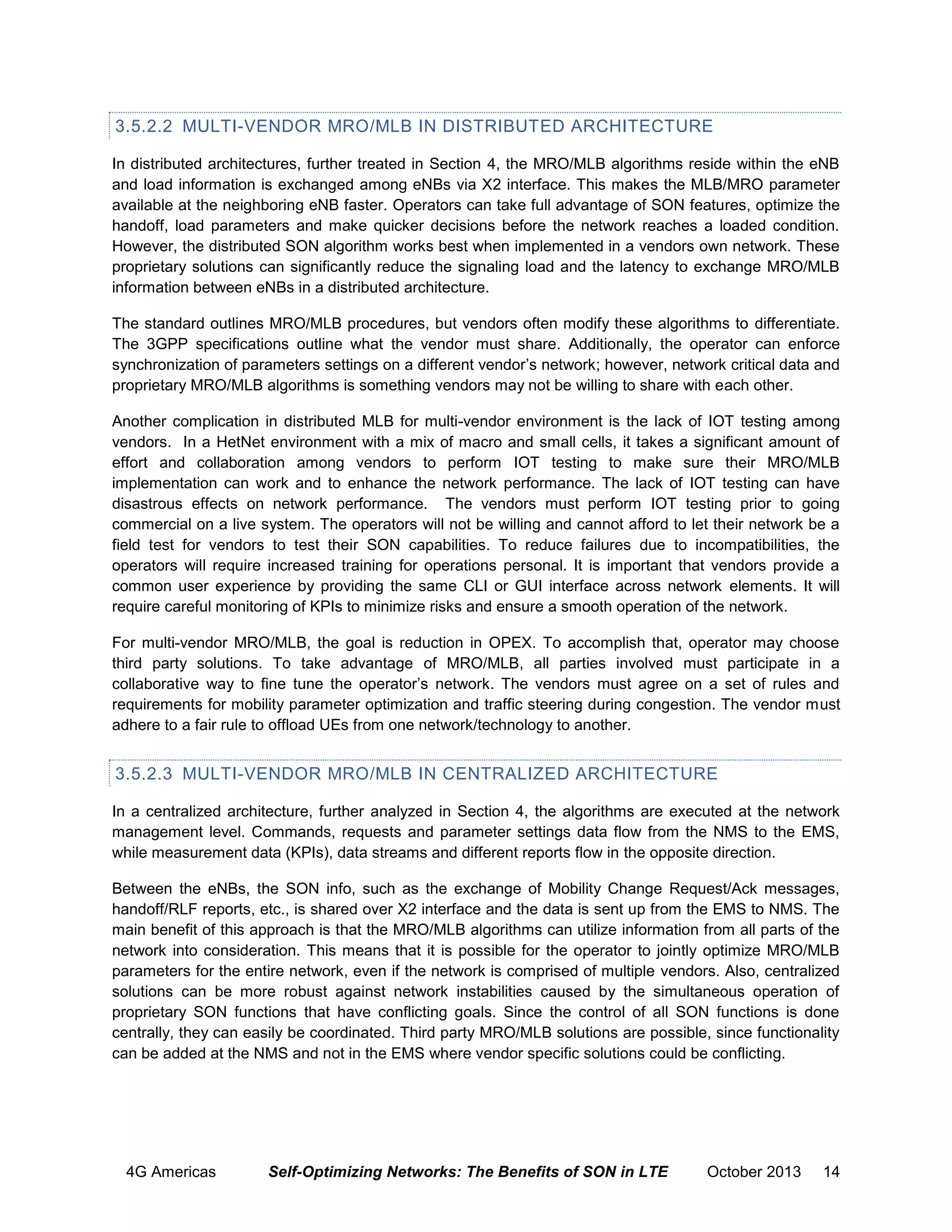 3.5.2.2 MULTI-VENDOR MRO/MLB IN DISTRIBUTED ARCHITECTURE
In distributed architectures, further treated in Section 4, the MRO/MLB algorithms reside within the eNB
and load information is exchanged among eNBs via X2 interface. This makes the MLB/MRO parameter
available at the neighboring eNB faster. Operators can take full advantage of SON features, optimize the
handoff, load parameters and make quicker decisions before the network reaches a loaded condition.
However, the distributed SON algorithm works best when implemented in a vendors own network. These
proprietary solutions can significantly reduce the signaling load and the latency to exchange MRO/MLB
information between eNBs in a distributed architecture.
The standard outlines MRO/MLB procedures, but vendors often modify these algorithms to differentiate.
The 3GPP specifications outline what the vendor must share. Additionally, the operator can enforce
synchronization of parameters settings on a different vendor’s network; however, network critical data and
proprietary MRO/MLB algorithms is something vendors may not be willing to share with each other.
Another complication in distributed MLB for multi-vendor environment is the lack of IOT testing among
vendors. In a HetNet environment with a mix of macro and small cells, it takes a significant amount of
effort and collaboration among vendors to perform IOT testing to make sure their MRO/MLB
implementation can work and to enhance the network performance. The lack of IOT testing can have
disastrous effects on network performance. The vendors must perform IOT testing prior to going
commercial on a live system. The operators will not be willing and cannot afford to let their network be a
field test for vendors to test their SON capabilities. To reduce failures due to incompatibilities, the
operators will require increased training for operations personal. It is important that vendors provide a
common user experience by providing the same CLI or GUI interface across network elements. It will
require careful monitoring of KPIs to minimize risks and ensure a smooth operation of the network.
For multi-vendor MRO/MLB, the goal is reduction in OPEX. To accomplish that, operator may choose
third party solutions. To take advantage of MRO/MLB, all parties involved must participate in a
collaborative way to fine tune the operator’s network. The vendors must agree on a set of rules and
requirements for mobility parameter optimization and traffic steering during congestion. The vendor must
adhere to a fair rule to offload UEs from one network/technology to another.

3.5.2.3 MULTI-VENDOR MRO/MLB IN CENTRALIZED ARCHITECTURE
In a centralized architecture, further analyzed in Section 4, the algorithms are executed at the network
management level. Commands, requests and parameter settings data flow from the NMS to the EMS,
while measurement data (KPIs), data streams and different reports flow in the opposite direction.
Between the eNBs, the SON info, such as the exchange of Mobility Change Request/Ack messages,
handoff/RLF reports, etc., is shared over X2 interface and the data is sent up from the EMS to NMS. The
main benefit of this approach is that the MRO/MLB algorithms can utilize information from all parts of the
network into consideration. This means that it is possible for the operator to jointly optimize MRO/MLB
parameters for the entire network, even if the network is comprised of multiple vendors. Also, centralized
solutions can be more robust against network instabilities caused by the simultaneous operation of
proprietary SON functions that have conflicting goals. Since the control of all SON functions is done
centrally, they can easily be coordinated. Third party MRO/MLB solutions are possible, since functionality
can be added at the NMS and not in the EMS where vendor specific solutions could be conflicting.

4G Americas

Self-Optimizing Networks: The Benefits of SON in LTE

October 2013

14

 