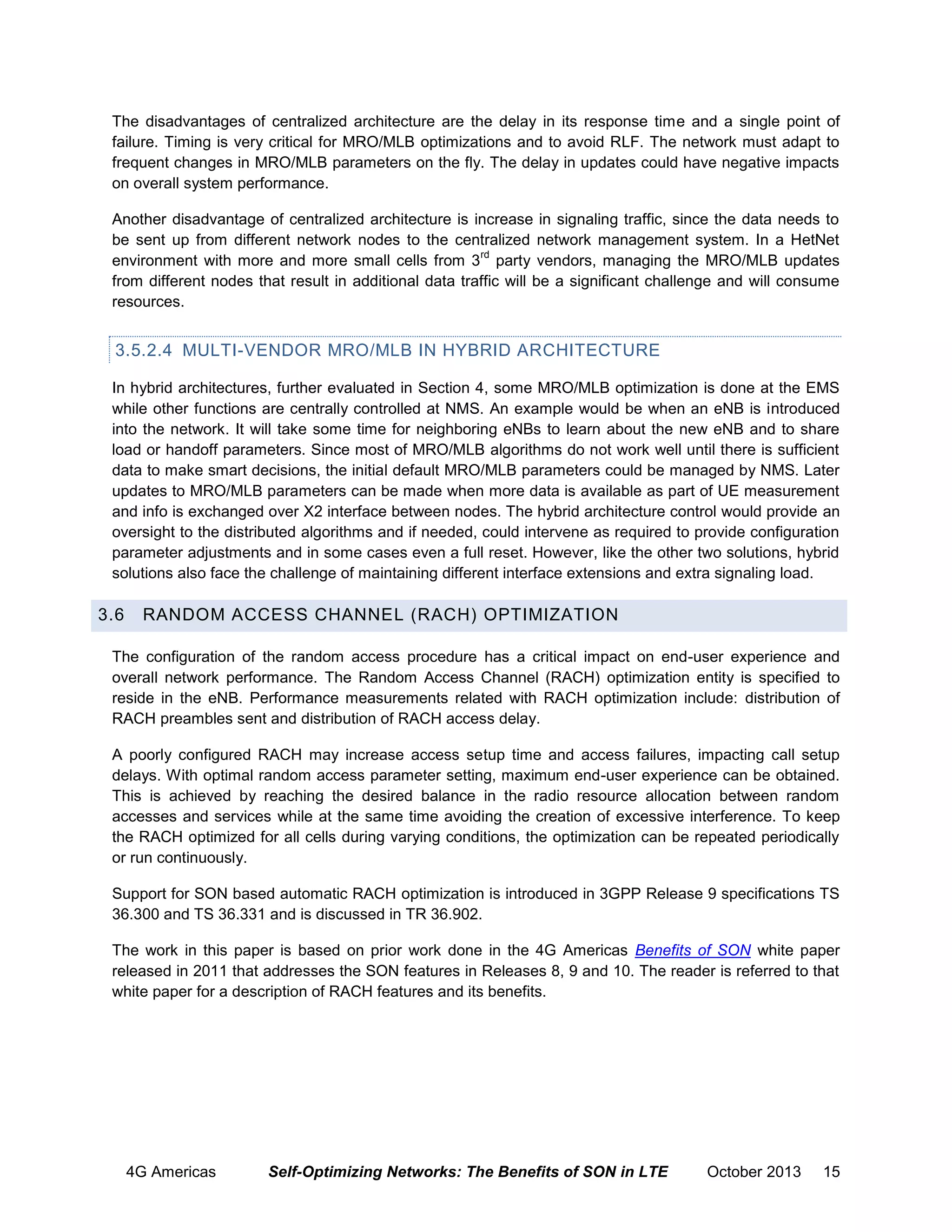 The disadvantages of centralized architecture are the delay in its response time and a single point of
failure. Timing is very critical for MRO/MLB optimizations and to avoid RLF. The network must adapt to
frequent changes in MRO/MLB parameters on the fly. The delay in updates could have negative impacts
on overall system performance.
Another disadvantage of centralized architecture is increase in signaling traffic, since the data needs to
be sent up from different network nodes to the centralized network management system. In a HetNet
rd
environment with more and more small cells from 3 party vendors, managing the MRO/MLB updates
from different nodes that result in additional data traffic will be a significant challenge and will consume
resources.

3.5.2.4 MULTI-VENDOR MRO/MLB IN HYBRID ARCHITECTURE
In hybrid architectures, further evaluated in Section 4, some MRO/MLB optimization is done at the EMS
while other functions are centrally controlled at NMS. An example would be when an eNB is introduced
into the network. It will take some time for neighboring eNBs to learn about the new eNB and to share
load or handoff parameters. Since most of MRO/MLB algorithms do not work well until there is sufficient
data to make smart decisions, the initial default MRO/MLB parameters could be managed by NMS. Later
updates to MRO/MLB parameters can be made when more data is available as part of UE measurement
and info is exchanged over X2 interface between nodes. The hybrid architecture control would provide an
oversight to the distributed algorithms and if needed, could intervene as required to provide configuration
parameter adjustments and in some cases even a full reset. However, like the other two solutions, hybrid
solutions also face the challenge of maintaining different interface extensions and extra signaling load.

3.6

RANDOM ACCESS CHANNEL (RACH) OPTIMIZATION

The configuration of the random access procedure has a critical impact on end-user experience and
overall network performance. The Random Access Channel (RACH) optimization entity is specified to
reside in the eNB. Performance measurements related with RACH optimization include: distribution of
RACH preambles sent and distribution of RACH access delay.
A poorly configured RACH may increase access setup time and access failures, impacting call setup
delays. With optimal random access parameter setting, maximum end-user experience can be obtained.
This is achieved by reaching the desired balance in the radio resource allocation between random
accesses and services while at the same time avoiding the creation of excessive interference. To keep
the RACH optimized for all cells during varying conditions, the optimization can be repeated periodically
or run continuously.
Support for SON based automatic RACH optimization is introduced in 3GPP Release 9 specifications TS
36.300 and TS 36.331 and is discussed in TR 36.902.
The work in this paper is based on prior work done in the 4G Americas Benefits of SON white paper
released in 2011 that addresses the SON features in Releases 8, 9 and 10. The reader is referred to that
white paper for a description of RACH features and its benefits.

4G Americas

Self-Optimizing Networks: The Benefits of SON in LTE

October 2013

15

 