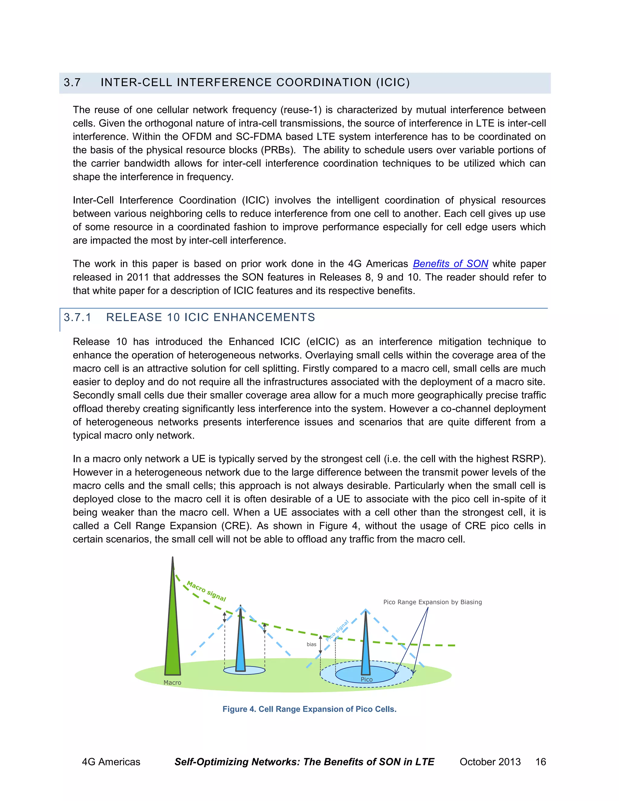 3.7

INTER-CELL INTERFERENCE COORDINATION (ICIC)

The reuse of one cellular network frequency (reuse-1) is characterized by mutual interference between
cells. Given the orthogonal nature of intra-cell transmissions, the source of interference in LTE is inter-cell
interference. Within the OFDM and SC-FDMA based LTE system interference has to be coordinated on
the basis of the physical resource blocks (PRBs). The ability to schedule users over variable portions of
the carrier bandwidth allows for inter-cell interference coordination techniques to be utilized which can
shape the interference in frequency.
Inter-Cell Interference Coordination (ICIC) involves the intelligent coordination of physical resources
between various neighboring cells to reduce interference from one cell to another. Each cell gives up use
of some resource in a coordinated fashion to improve performance especially for cell edge users which
are impacted the most by inter-cell interference.
The work in this paper is based on prior work done in the 4G Americas Benefits of SON white paper
released in 2011 that addresses the SON features in Releases 8, 9 and 10. The reader should refer to
that white paper for a description of ICIC features and its respective benefits.

3.7.1

RELEASE 10 ICIC ENHANCEMENTS

Release 10 has introduced the Enhanced ICIC (eICIC) as an interference mitigation technique to
enhance the operation of heterogeneous networks. Overlaying small cells within the coverage area of the
macro cell is an attractive solution for cell splitting. Firstly compared to a macro cell, small cells are much
easier to deploy and do not require all the infrastructures associated with the deployment of a macro site.
Secondly small cells due their smaller coverage area allow for a much more geographically precise traffic
offload thereby creating significantly less interference into the system. However a co-channel deployment
of heterogeneous networks presents interference issues and scenarios that are quite different from a
typical macro only network.
In a macro only network a UE is typically served by the strongest cell (i.e. the cell with the highest RSRP).
However in a heterogeneous network due to the large difference between the transmit power levels of the
macro cells and the small cells; this approach is not always desirable. Particularly when the small cell is
deployed close to the macro cell it is often desirable of a UE to associate with the pico cell in-spite of it
being weaker than the macro cell. When a UE associates with a cell other than the strongest cell, it is
called a Cell Range Expansion (CRE). As shown in Figure 4, without the usage of CRE pico cells in
certain scenarios, the small cell will not be able to offload any traffic from the macro cell.

Pico Range Expansion by Biasing

bias

Macro

Pico

Figure 4. Cell Range Expansion of Pico Cells.

4G Americas

Self-Optimizing Networks: The Benefits of SON in LTE

October 2013

16

 